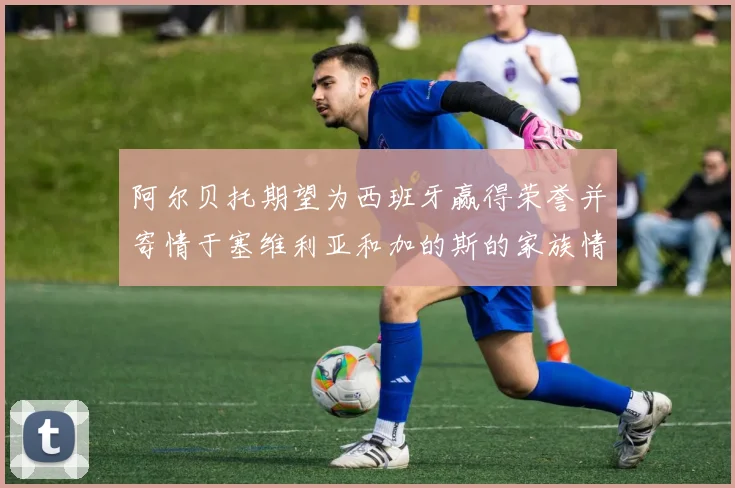 阿尔贝托期望为西班牙赢得荣誉并寄情于塞维利亚和加的斯的家族情怀