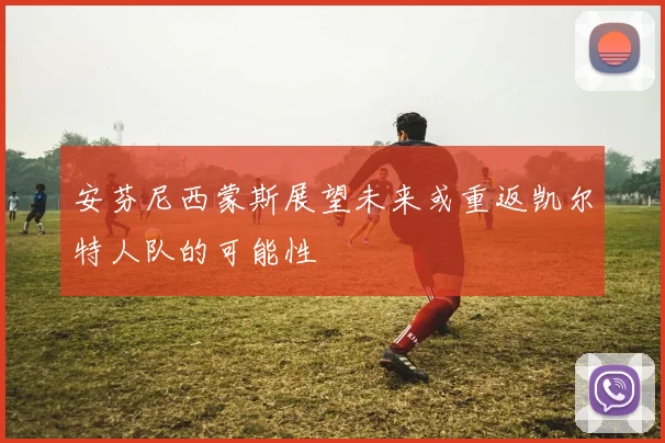 安芬尼西蒙斯展望未来或重返凯尔特人队的可能性