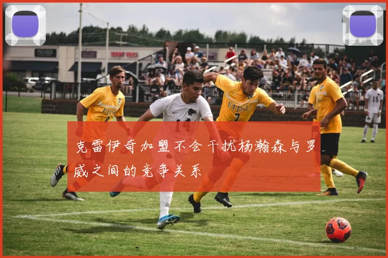 克雷伊奇加盟不会干扰杨瀚森与罗威之间的竞争关系