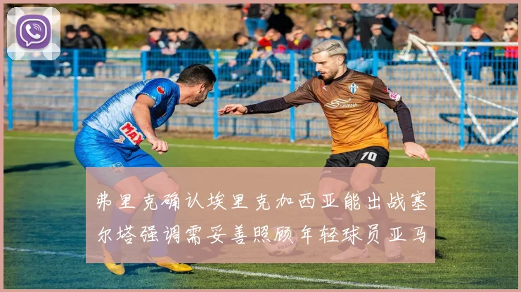 弗里克确认埃里克加西亚能出战塞尔塔强调需妥善照顾年轻球员亚马尔