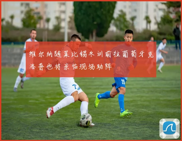 维尔纳随莱比锡冬训前往葡萄牙克洛普也将亲临现场助阵
