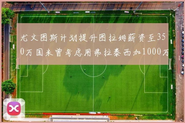 尤文图斯计划提升图拉姆薪资至350万国米曾考虑用弗拉泰西加1000万交易