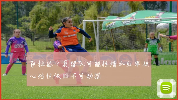萨拉赫今夏留队可能性增加红军核心地位依旧不可动摇