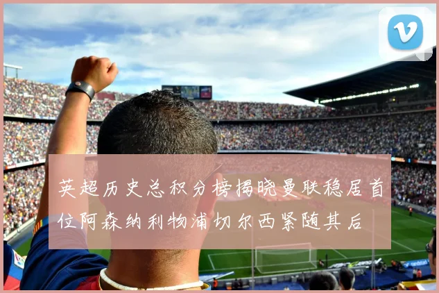 英超历史总积分榜揭晓曼联稳居首位阿森纳利物浦切尔西紧随其后