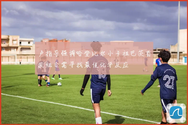 卢指导强调哈登比尔小卡祖巴茨首发组合需寻找最佳化学反应
