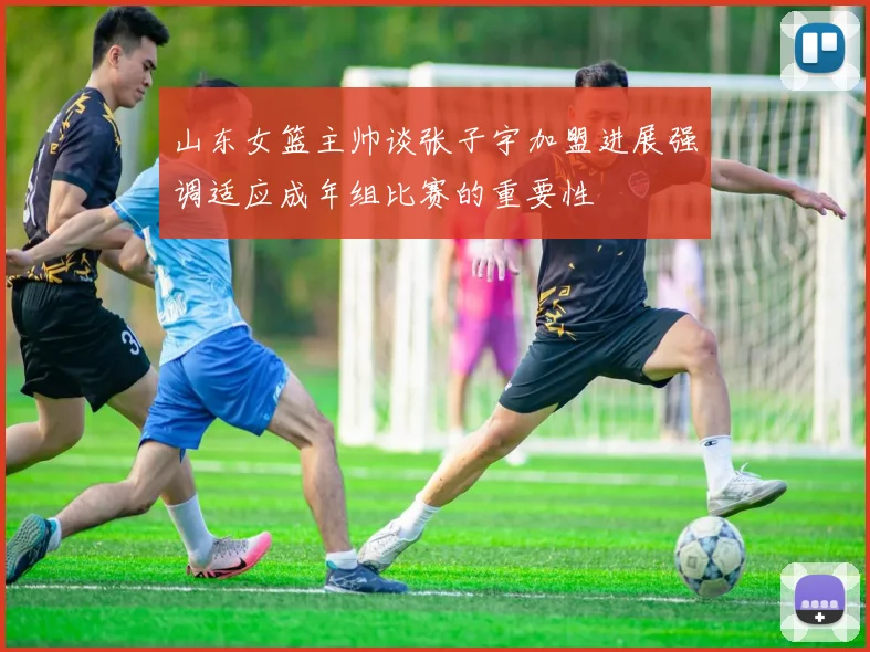 山东女篮主帅谈张子宇加盟进展强调适应成年组比赛的重要性