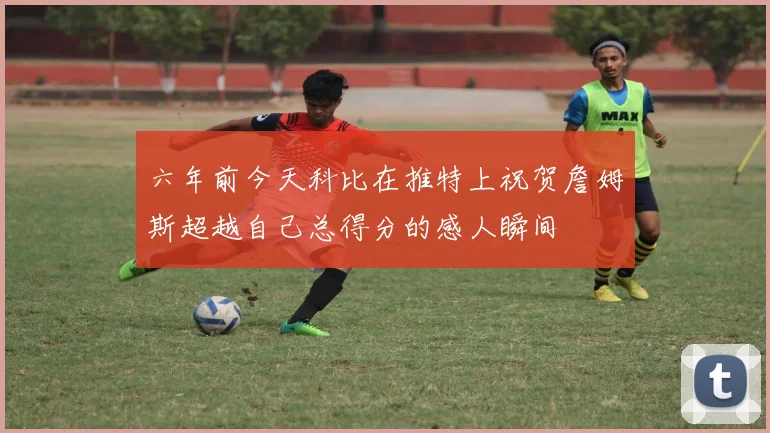 六年前今天科比在推特上祝贺詹姆斯超越自己总得分的感人瞬间