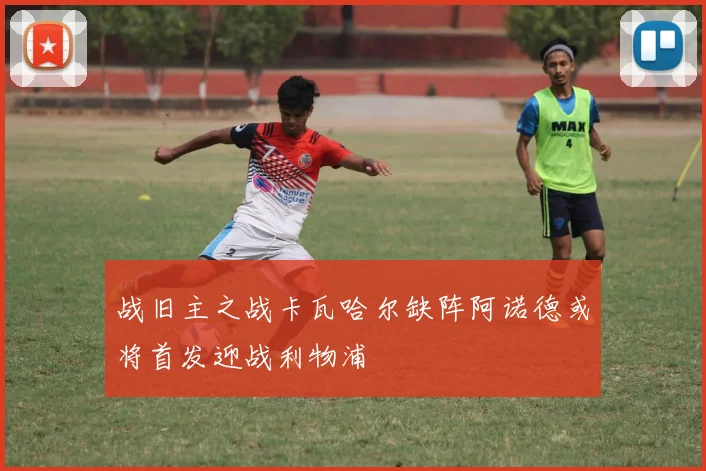 战旧主之战卡瓦哈尔缺阵阿诺德或将首发迎战利物浦