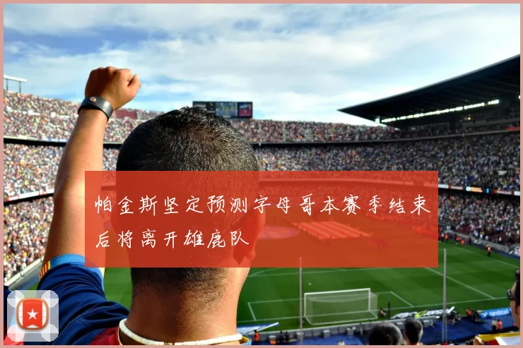 帕金斯坚定预测字母哥本赛季结束后将离开雄鹿队