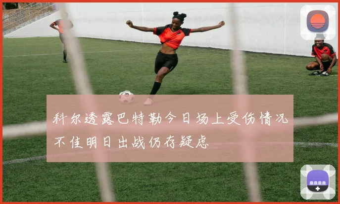 科尔透露巴特勒今日场上受伤情况不佳明日出战仍存疑虑