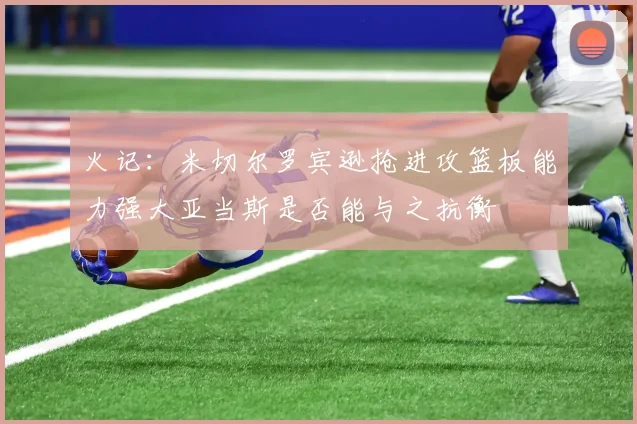 火记：米切尔罗宾逊抢进攻篮板能力强大亚当斯是否能与之抗衡
