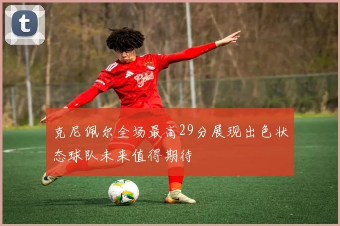克尼佩尔全场最高29分展现出色状态球队未来值得期待