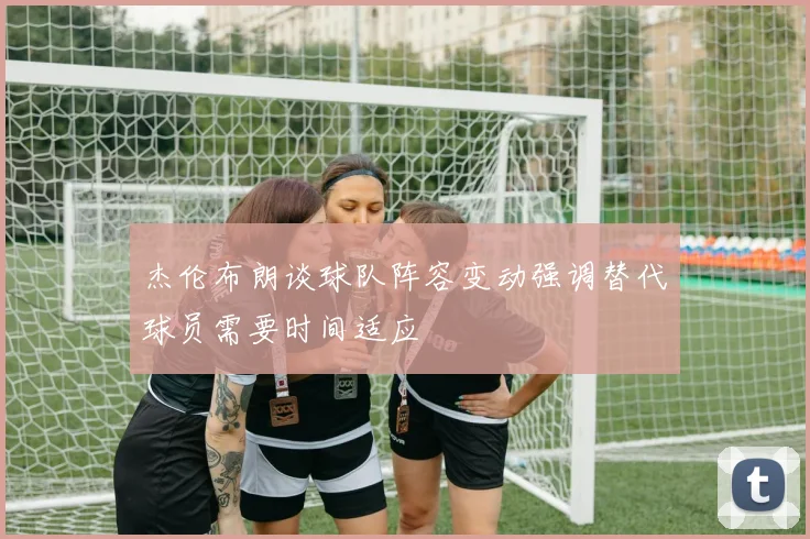 杰伦布朗谈球队阵容变动强调替代球员需要时间适应