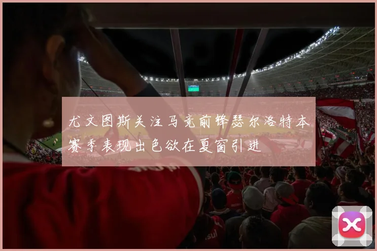 尤文图斯关注马竞前锋瑟尔洛特本赛季表现出色欲在夏窗引进