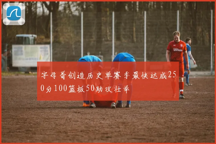字母哥创造历史单赛季最快达成250分100篮板50助攻壮举