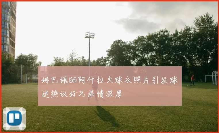 姆巴佩晒阿什拉夫球衣照片引发球迷热议好兄弟情深厚