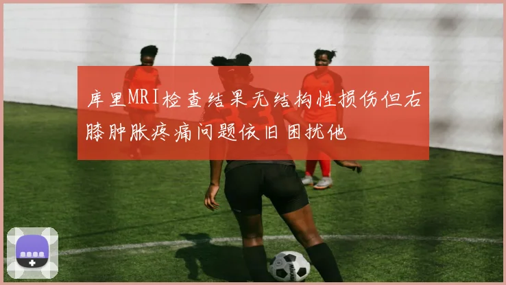 库里MRI检查结果无结构性损伤但右膝肿胀疼痛问题依旧困扰他