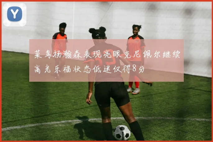 菜鸟杨瀚森表现亮眼克尼佩尔继续高光乐福状态低迷仅得8分