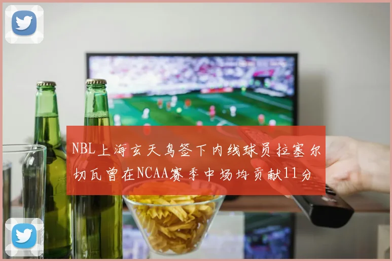NBL上海玄天鸟签下内线球员拉塞尔切瓦曾在NCAA赛季中场均贡献11分8篮板