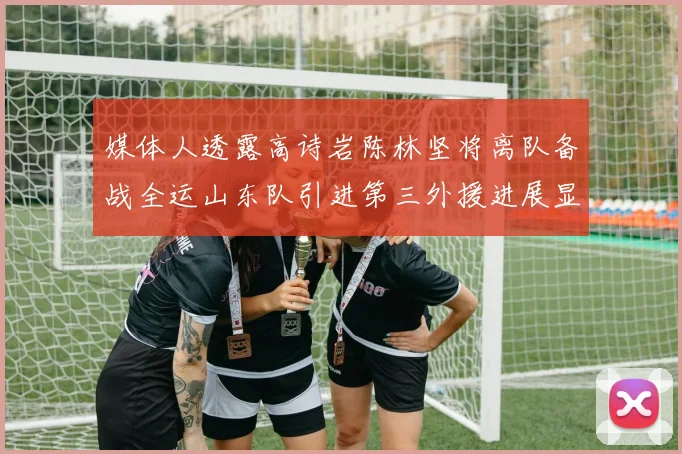 媒体人透露高诗岩陈林坚将离队备战全运山东队引进第三外援进展显著