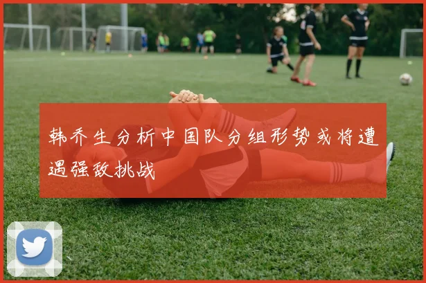 韩乔生分析中国队分组形势或将遭遇强敌挑战