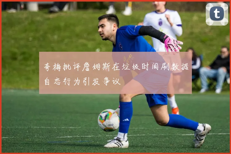 夸梅批评詹姆斯在垃圾时间刷数据自恋行为引发争议