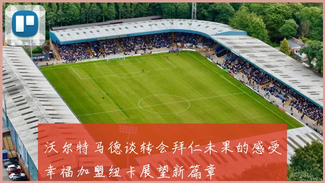 沃尔特马德谈转会拜仁未果的感受幸福加盟纽卡展望新篇章