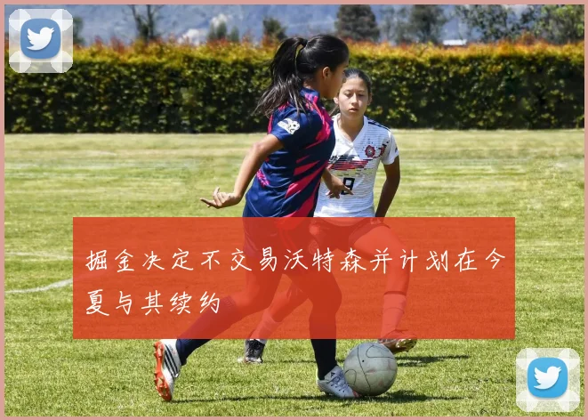 掘金决定不交易沃特森并计划在今夏与其续约