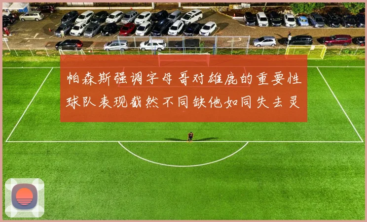 帕森斯强调字母哥对雄鹿的重要性球队表现截然不同缺他如同失去灵魂