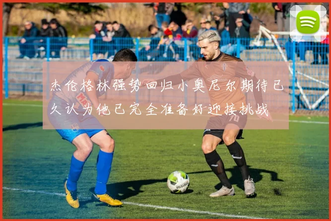 杰伦格林强势回归小奥尼尔期待已久认为他已完全准备好迎接挑战