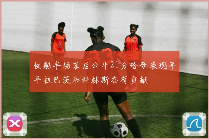快船半场落后公牛21分哈登表现平平祖巴茨和科林斯各有贡献