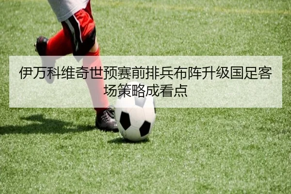 伊万科维奇世预赛前排兵布阵升级国足客场策略成看点